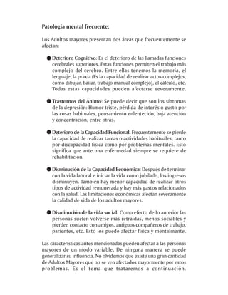 Patología mental frecuente:

Los Adultos mayores presentan dos áreas que frecuentemente se
afectan:

    Deterioro Cognitivo: Es el deterioro de las llamadas funciones
    cerebrales superiores. Estas funciones permiten el trabajo más
    complejo del cerebro. Entre ellas tenemos la memoria, el
    lenguaje, la praxia (Es la capacidad de realizar actos complejos,
    como dibujar, bailar, trabajo manual complejo), el cálculo, etc.
    Todas estas capacidades pueden afectarse severamente.

    Trastornos del Ánimo: Se puede decir que son los síntomas
    de la depresión: Humor triste, pérdida de interés o gusto por
    las cosas habituales, pensamiento enlentecido, baja atención
    y concentración, entre otras.

    Deterioro de la Capacidad Funcional: Frecuentemente se pierde
    la capacidad de realizar tareas o actividades habituales, tanto
    por discapacidad física como por problemas mentales. Esto
    significa que ante una enfermedad siempre se requiere de
    rehabilitación.

    Disminución de la Capacidad Económica: Después de terminar
    con la vida laboral e iniciar la vida como jubilado, los ingresos
    disminuyen. También hay menor capacidad de realizar otros
    tipos de actividad remunerada y hay más gastos relacionados
    con la salud. Las limitaciones económicas afectan severamente
    la calidad de vida de los adultos mayores.

    Disminución de la vida social: Como efecto de lo anterior las
    personas suelen volverse más retraídas, menos sociables y
    pierden contacto con amigos, antiguos compañeros de trabajo,
    parientes, etc. Esto los puede afectar física y mentalmente.

Las características antes mencionadas pueden afectar a las personas
mayores de un modo variable. De ninguna manera se puede
generalizar su influencia. No olvidemos que existe una gran cantidad
de Adultos Mayores que no se ven afectados mayormente por estos
problemas. Es el tema que trataremos a continuación.
 