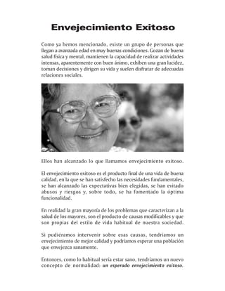 Envejecimiento Exitoso
Como ya hemos mencionado, existe un grupo de personas que
llegan a avanzada edad en muy buenas condiciones. Gozan de buena
salud física y mental, mantienen la capacidad de realizar actividades
intensas, aparentemente con buen ánimo, exhiben una gran lucidez,
toman decisiones y dirigen su vida y suelen disfrutar de adecuadas
relaciones sociales.




Ellos han alcanzado lo que llamamos envejecimiento exitoso.

El envejecimiento exitoso es el producto final de una vida de buena
calidad, en la que se han satisfecho las necesidades fundamentales,
se han alcanzado las expectativas bien elegidas, se han evitado
abusos y riesgos y, sobre todo, se ha fomentado la óptima
funcionalidad.

En realidad la gran mayoría de los problemas que caracterizan a la
salud de los mayores, son el producto de causas modificables y que
son propias del estilo de vida habitual de nuestra sociedad.

Si pudiéramos intervenir sobre esas causas, tendríamos un
envejecimiento de mejor calidad y podríamos esperar una población
que envejezca sanamente.

Entonces, como lo habitual sería estar sano, tendríamos un nuevo
concepto de normalidad: un esperado envejecimiento exitoso.
 