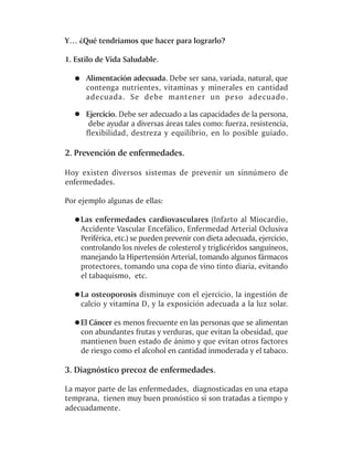 Y… ¿Qué tendríamos que hacer para lograrlo?

1. Estilo de Vida Saludable.

      Alimentación adecuada. Debe ser sana, variada, natural, que
      contenga nutrientes, vitaminas y minerales en cantidad
      adecuada. Se debe mantener un peso adecuado.

      Ejercicio. Debe ser adecuado a las capacidades de la persona,
       debe ayudar a diversas áreas tales como: fuerza, resistencia,
      flexibilidad, destreza y equilibrio, en lo posible guiado.

2. Prevención de enfermedades.

Hoy existen diversos sistemas de prevenir un sinnúmero de
enfermedades.

Por ejemplo algunas de ellas:

    Las enfermedades cardiovasculares (Infarto al Miocardio,
    Accidente Vascular Encefálico, Enfermedad Arterial Oclusiva
    Periférica, etc.) se pueden prevenir con dieta adecuada, ejercicio,
    controlando los niveles de colesterol y triglicéridos sanguíneos,
    manejando la Hipertensión Arterial, tomando algunos fármacos
    protectores, tomando una copa de vino tinto diaria, evitando
    el tabaquismo, etc.

    La osteoporosis disminuye con el ejercicio, la ingestión de
    calcio y vitamina D, y la exposición adecuada a la luz solar.

    El Cáncer es menos frecuente en las personas que se alimentan
    con abundantes frutas y verduras, que evitan la obesidad, que
    mantienen buen estado de ánimo y que evitan otros factores
    de riesgo como el alcohol en cantidad inmoderada y el tabaco.

3. Diagnóstico precoz de enfermedades.

La mayor parte de las enfermedades, diagnosticadas en una etapa
temprana, tienen muy buen pronóstico si son tratadas a tiempo y
adecuadamente.
 