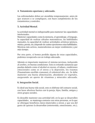 4. Tratamiento oportuno y adecuado.

Las enfermedades deben ser atendidas tempranamente, antes de
que avancen o se compliquen, con buen cumplimiento de los
tratamientos y controles.

5. Actividad Mental.

La actividad mental es indispensable para mantener las capacidades
intelectuales.
Mantener capacidades como la memoria, el aprendizaje, el lenguaje,
la capacidad de realizar cálculos matemáticos, las habilidades
manuales, la capacidad de realizar actividades artísticas (pintura,
música, poesía, etc.) depende de cuánto ejercitemos estas habilidades.
Mientras más activos, mantendremos un mejor rendimiento y por
más tiempo.

Por otra parte, si hemos perdido alguna de estas capacidades,
podemos recuperarla con un trabajo adecuado.

Además es importante mantener el sistema nervioso, incluyendo
al cerebro, en buenas condiciones. Esto es evitando sustancias que
puedan dañarlo como el alcohol en exceso, el tabaco, condiciones
emocionales como es el stress y la depresión, los traumas
(Traumatismo encéfalo craneano), el colesterol alto, etc. Se debe
mantener una buena alimentación, abundante en vegetales,
asegurando un aporte de vitaminas y minerales adecuada.

6. Integración Social.

Es ideal una buena vida social, esto es disfrutar del contacto social,
con lazos afectivos fuertes con la pareja, hijos, familia, amigos y
otros grupos sociales.

Es deseable mantener una actividad útil, en la que se desarrollen
capacidades, se mantenga contacto con otras personas, en la que
se obtengan beneficios claros (materiales u otros), y que sea del
gusto de quienes la desarrollan (entretenida, emocionante, etc.).
 