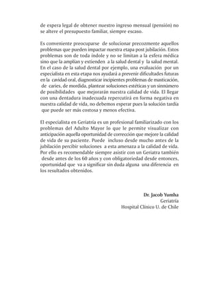 de espera legal de obtener nuestro ingreso mensual (pensión) no
se altere el presupuesto familiar, siempre escaso.

Es conveniente preocuparse de solucionar precozmente aquellos
problemas que pueden impactar nuestra etapa post jubilación. Estos
problemas son de toda índole y no se limitan a la esfera médica
sino que la amplían y extienden a la salud dental y la salud mental.
En el caso de la salud dental por ejemplo, una evaluación por un
especialista en esta etapa nos ayudará a prevenir dificultades futuras
en la cavidad oral, diagnosticar incipientes problemas de masticación,
 de caries, de mordida, plantear soluciones estéticas y un sinnúmero
de posibilidades que mejorarán nuestra calidad de vida. El llegar
con una dentadura inadecuada repercutirá en forma negativa en
nuestra calidad de vida, no debemos esperar pues la solución tardía
 que puede ser más costosa y menos efectiva.

El especialista en Geriatría es un profesional familiarizado con los
problemas del Adulto Mayor lo que le permite visualizar con
anticipación aquella oportunidad de corrección que mejore la calidad
de vida de su paciente. Puede incluso desde mucho antes de la
jubilación percibir soluciones a esta amenaza a la calidad de vida.
Por ello es recomendable siempre asistir con un Geriatra también
 desde antes de los 60 años y con obligatoriedad desde entonces,
oportunidad que va a significar sin duda alguna una diferencia en
los resultados obtenidos.



                                                   Dr. Jacob Yumha
                                                           Geriatría
                                        Hospital Clínico U. de Chile
 