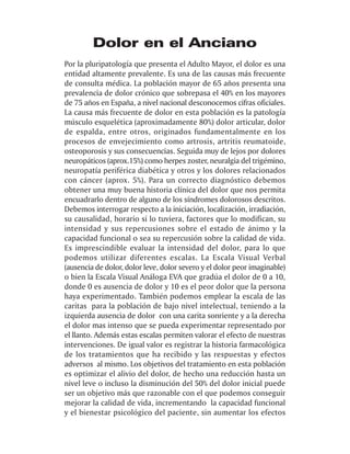 Dolor en el Anciano
Por la pluripatología que presenta el Adulto Mayor, el dolor es una
entidad altamente prevalente. Es una de las causas más frecuente
de consulta médica. La población mayor de 65 años presenta una
prevalencia de dolor crónico que sobrepasa el 40% en los mayores
de 75 años en España, a nivel nacional desconocemos cifras oficiales.
La causa más frecuente de dolor en esta población es la patología
músculo esquelética (aproximadamente 80%) dolor articular, dolor
de espalda, entre otros, originados fundamentalmente en los
procesos de envejecimiento como artrosis, artritis reumatoide,
osteoporosis y sus consecuencias. Seguida muy de lejos por dolores
neuropáticos (aprox.15%) como herpes zoster, neuralgia del trigémino,
neuropatía periférica diabética y otros y los dolores relacionados
con cáncer (aprox. 5%). Para un correcto diagnóstico debemos
obtener una muy buena historia clínica del dolor que nos permita
encuadrarlo dentro de alguno de los síndromes dolorosos descritos.
Debemos interrogar respecto a la iniciación, localización, irradiación,
su causalidad, horario si lo tuviera, factores que lo modifican, su
intensidad y sus repercusiones sobre el estado de ánimo y la
capacidad funcional o sea su repercusión sobre la calidad de vida.
Es imprescindible evaluar la intensidad del dolor, para lo que
podemos utilizar diferentes escalas. La Escala Visual Verbal
(ausencia de dolor, dolor leve, dolor severo y el dolor peor imaginable)
o bien la Escala Visual Análoga EVA que gradúa el dolor de 0 a 10,
donde 0 es ausencia de dolor y 10 es el peor dolor que la persona
haya experimentado. También podemos emplear la escala de las
caritas para la población de bajo nivel intelectual, teniendo a la
izquierda ausencia de dolor con una carita sonriente y a la derecha
el dolor mas intenso que se pueda experimentar representado por
el llanto. Además estas escalas permiten valorar el efecto de nuestras
intervenciones. De igual valor es registrar la historia farmacológica
de los tratamientos que ha recibido y las respuestas y efectos
adversos al mismo. Los objetivos del tratamiento en esta población
es optimizar el alivio del dolor, de hecho una reducción hasta un
nivel leve o incluso la disminución del 50% del dolor inicial puede
ser un objetivo más que razonable con el que podemos conseguir
mejorar la calidad de vida, incrementando la capacidad funcional
y el bienestar psicológico del paciente, sin aumentar los efectos
 