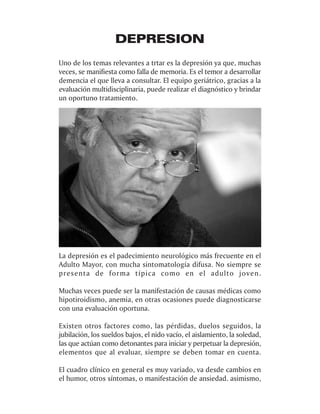 DEPRESION
Uno de los temas relevantes a trtar es la depresión ya que, muchas
veces, se manifiesta como falla de memoria. Es el temor a desarrollar
demencia el que lleva a consultar. El equipo geriátrico, gracias a la
evaluación multidisciplinaria, puede realizar el diagnóstico y brindar
un oportuno tratamiento.




La depresión es el padecimiento neurológico más frecuente en el
Adulto Mayor, con mucha sintomatología difusa. No siempre se
presenta de forma típica como en el adulto joven.

Muchas veces puede ser la manifestación de causas médicas como
hipotiroidismo, anemia, en otras ocasiones puede diagnosticarse
con una evaluación oportuna.

Existen otros factores como, las pérdidas, duelos seguidos, la
jubilación, los sueldos bajos, el nido vacío, el aislamiento, la soledad,
las que actúan como detonantes para iniciar y perpetuar la depresión,
elementos que al evaluar, siempre se deben tomar en cuenta.

El cuadro clínico en general es muy variado, va desde cambios en
el humor, otros síntomas, o manifestación de ansiedad. asimismo,
 