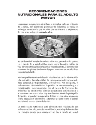 RECOMENDACIONES
NUTRICIONALES PARA EL ADULTO
          MAYOR

Los avances tecnológicos, científicos y, por sobre todo, en el ámbito
de la salud, han permitido prolongar la esperanza de vida; sin
embargo, es necesario que los años que se suman a la expectativa
de vida sean realmente años dorados.




No es discuti el anhelo de todos a vivir más, pero si se ha puesto
en el tapete de la salud pública como lograr la mejor calidad de
vida para nuestros adultos mayores y en este sentido, la alimentación
es uno de los pilares fundamentales para mantener un estado físico
y mental saludable.

Muchos problemas de salud están relacionados con la alimentación
y la nutrición, la mala calidad de estas provoca alteraciones del
peso corporal, de hipertensión, de diabetes. Por otra parte, el
sedentarismo forzado lleva a la pérdida de masa muscular y a la
coordinación neuromuscular, con el riesgo de fracturas. Los
problemas de salud dental también dificultan la alimentación y si
le sumamos que a esta edad hay una disminución de la percepción
del gusto, se produce una pérdida del interés por alimentarnos en
forma adecuada y placentera, alterando de esta forma el estado
nutricional en esta etapa de la vida.

Un mal estado nutricional está directamente relacionado con
enfermedad. Por ello, una dieta equilibrada, variada y de buen sabor
es el mejor pasaje para mantener un buen estado de salud.
 