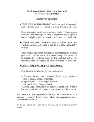 ¿Qué necesitamos comer para tener una
                 alimentacion saludable?

                      SIGA ESTOS CONSEJOS

    TOME LECHE O SUS DERIVADOS por lo menos 2 a 3 tazas de
    leche descremada o yoghurt o queso fresco o chanco.

    Estos alimentos contienen proteínas, calcio y vitaminas. Su
    consumo reduce el riesgo de tener osteoporosis, lo que significa
    huesos frágiles que se pueden quebrar con facilidad.

    COMA FRUTAS Y VERDURAS. Se recomienda 2 platos de verduras
    crudas o cocidas y 3 frutas al día de diferentes variedad y
    colores.

    Estas aportan vitaminas, minerales y antioxidantes necesarios
    para la salud. El aporte de fibra de las verduras y frutas favorecerá
    la digestión y ayudará a mantener los niveles de colesterol,
    disminuyendo el riesgo de enfermedades al corazón.

    CARNES, PESCADOS , HUEVOS Y LEGUMBRES

    Elija diariamente algunos de estos alimentos :

    · Pescado fresco o en conserva: 2 veces por semana
    · Pollo o pavo: 2 veces por semana
    · Leguminosas:1 ó 2 veces por semana
    · Huevos: 1 ó 2 veces por semana
    · Carnes rojas: consumirlas en pequeñas cantidades, prefiera
    las preparaciones al horno, a la cacerola o a la plancha.

Las carnes son ricas en proteínas, hierro y zinc lo que nos ayuda a
reparar el desgaste de los tejidos del cuerpo, prevenir anemia y
aumentar las defensas.

El día que consuma leguminosas o huevo no es necesario comer
carne.
 