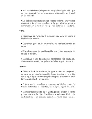 · Para acompañar el pan prefiera margarinas ligh o diet, que
no contengan ácidos grasos trans (leer información nutricional
en las etiqueta).

· Las frituras consúmalas solo en forma ocasional ( una vez por
semana) al igual que productos de pastelería cremas y
mayonesa.Son alimentos que aportan calorías y colesterol.

SAL

· Disminuya su consumo debido que su exceso se asocia a
hipertensión arterial.

· Cocine con poca sal, se recomienda no usar el salero en su
mesa.

· Evite el consumo de comida rápida, por el alto contenido de
sal que le aplican.

· Disminuya el uso de alimentos preparados con mucha sal,
alimentos enlatados, las galletas saladas, sopas cremas etc.

AGUA

· Tome de 6 a 8 vasos diarios de agua, aunque no tenga sed,
ya que a mayor edad la sensación de sed disminuye. No olvide
que el agua sigue siendo indispensable para mantener el buen
funcionamiento del organismo.

· El agua puede reemplazarla por aguas de hierbas, jugos de
frutas naturales o cocidas, té simple, agua mineral.

· Disminuya el consumo de té y café, porque alteran el sueño
y cumplen una función diurética y puede contribuir a la
deshidratación, en especial cuando se toma poco líquido.
 
