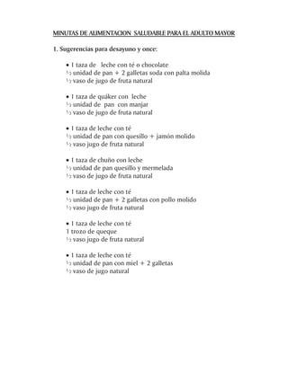 MINUTAS DE ALIMENTACION SALUDABLE PARA EL ADULTO MAYOR

1. Sugerencias para desayuno y once:

    · 1 taza de leche con té o chocolate
    ½ unidad de pan + 2 galletas soda con palta molida
    ½ vaso de jugo de fruta natural

    · 1 taza de quáker con leche
    ½ unidad de pan con manjar
    ½ vaso de jugo de fruta natural

    · 1 taza de leche con té
    ½ unidad de pan con quesillo + jamón molido
    ½ vaso jugo de fruta natural

    · 1 taza de chuño con leche
    ½ unidad de pan quesillo y mermelada
    ½ vaso de jugo de fruta natural

    · 1 taza de leche con té
    ½ unidad de pan + 2 galletas con pollo molido
    ½ vaso jugo de fruta natural

    · 1 taza de leche con té
    1 trozo de queque
    ½ vaso jugo de fruta natural

    · 1 taza de leche con té
    ½ unidad de pan con miel + 2 galletas
    ½ vaso de jugo natural
 