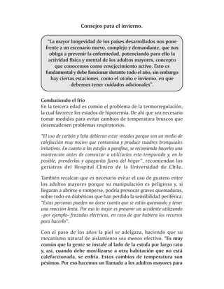 Consejos para el invierno.

   “La mayor longevidad de los países desarrollados nos pone
  frente a un escenario nuevo, complejo y demandante, que nos
    obliga a prevenir la enfermedad, potenciando para ello la
    actividad física y mental de los adultos mayores, concepto
       que conocemos como envejecimiento activo. Esto es
  fundamental y debe funcionar durante todo el año, sin embargo
     hay ciertas estaciones, como el otoño e invierno, en que
               debemos tener cuidados adicionales”.


Combatiendo el frío
En la tercera edad es común el problema de la termorregulación,
la cual favorece los estados de hipotermia. De ahí que sea necesario
tomar medidas para evitar cambios de temperatura bruscos que
desencadenen problemas respiratorios.

“El uso de carbón y leña debieran estar vetados porque son un medio de
calefacción muy nocivo que contamina y produce cuadros bronquiales
irritativos. En cuanto a las estufas a parafina, se recomienda hacerles una
mantención antes de comenzar a utilizarlas esta temporada y, en lo
posible, prenderlas y apagarlas fuera del hogar”, recomiendan los
geriatras del Hospital Clinico de la Universidad de Chile.

También recalcan que es necesario evitar el uso de guatero entre
los adultos mayores porque su manipulación es peligrosa y, si
llegaran a abrirse o romperse, podría provocar graves quemaduras,
sobre todo en diabéticos que han perdido la sensibilidad periférica.
“Estas personas pueden no darse cuenta que se están quemando y tener
una reacción lenta. Por eso lo mejor es prevenir un accidente utilizando
–por ejemplo- frazadas eléctricas, en caso de que hubiera los recursos
para hacerlo”.

Con el paso de los años la piel se adelgaza, haciendo que su
mecanismo natural de aislamiento sea menos efectivo. “Es muy
común que la gente se instale al lado de la estufa por largo rato
y, así, cuando debe movilizarse a otra habitación que no está
calefaccionada, se enfría. Estos cambios de temperatura son
pésimos. Por eso hacemos un llamado a los adultos mayores para
 
