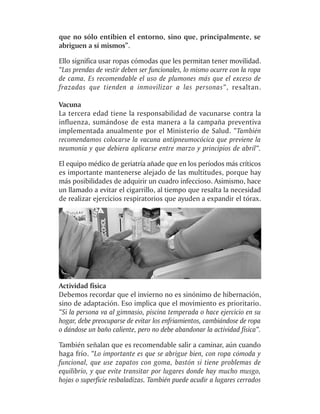 que no sólo entibien el entorno, sino que, principalmente, se
abriguen a sí mismos”.

Ello significa usar ropas cómodas que les permitan tener movilidad.
“Las prendas de vestir deben ser funcionales, lo mismo ocurre con la ropa
de cama. Es recomendable el uso de plumones más que el exceso de
frazadas que tienden a inmovilizar a las personas”, resaltan.

Vacuna
La tercera edad tiene la responsabilidad de vacunarse contra la
influenza, sumándose de esta manera a la campaña preventiva
implementada anualmente por el Ministerio de Salud. “También
recomendamos colocarse la vacuna antipneumocócica que previene la
neumonía y que debiera aplicarse entre marzo y principios de abril”.

El equipo médico de geriatría añade que en los períodos más críticos
es importante mantenerse alejado de las multitudes, porque hay
más posibilidades de adquirir un cuadro infeccioso. Asimismo, hace
un llamado a evitar el cigarrillo, al tiempo que resalta la necesidad
de realizar ejercicios respiratorios que ayuden a expandir el tórax.




Actividad física
Debemos recordar que el invierno no es sinónimo de hibernación,
sino de adaptación. Eso implica que el movimiento es prioritario.
“Si la persona va al gimnasio, piscina temperada o hace ejercicio en su
hogar, debe preocuparse de evitar los enfriamientos, cambiándose de ropa
o dándose un baño caliente, pero no debe abandonar la actividad física”.

También señalan que es recomendable salir a caminar, aún cuando
haga frío. “Lo importante es que se abrigue bien, con ropa cómoda y
funcional, que use zapatos con goma, bastón si tiene problemas de
equilibrio, y que evite transitar por lugares donde hay mucho musgo,
hojas o superficie resbaladizas. También puede acudir a lugares cerrados
 