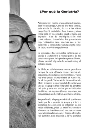 ¿Por qué la Geriatría?


Antiguamente, cuando se consultaba al médico,
éste era un amigo. Conocía a toda la familia,
veía desde la abuela, hasta a los niños
pequeños. Si hacía falta, iba a la casa, y si no
tenía hora en la consulta, igual se hacía un
espacio. Con la multiplicación del
conocimiento, la medicina fue ganando en
especialización pero, muchas veces, fue
perdiendo la capacidad de ver al paciente como
un todo, es decir integralmente.

La geriatría es la especialidad médica que se
dedica a la atención de salud global de las
personas mayores, incluyendo aspectos clínicos,
el área mental, el grado de autovalencia y el
entorno social.

En Chile, es relativamente nueva, pues lleva
menos de una década como carrera de
especialidad en algunas universidades, y aún
hay muy pocos especialistas en Geriatría.
En el Hospital Clínico de la Universidad de
Chile, tenemos la oportunidad de contar con
uno de los grupos más completos de geriatras
del país, y con una de las pocas Unidades
Geriátricas de Agudos (Camas con atención
especializada en Geriatría), que hay en Chile.

Respondiendo a la pregunta inicial, podríamos
decir que la respuesta es simple y a la vez
compleja. Los ancianos se enferman de un
modo diferente, pues las manifestaciones o
síntomas de la enfermedad, muchas veces no
tiene directa relación con el órgano afectado.
Por ejemplo, una infección a la vía urinaria
 