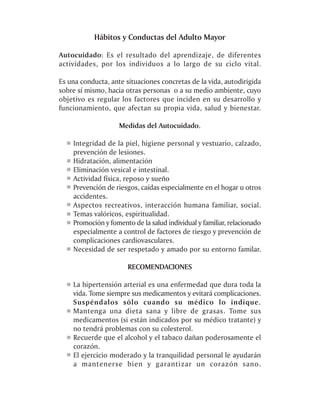 Hábitos y Conductas del Adulto Mayor

Autocuidado: Es el resultado del aprendizaje, de diferentes
actividades, por los individuos a lo largo de su ciclo vital.

Es una conducta, ante situaciones concretas de la vida, autodirigida
sobre sí mismo, hacia otras personas o a su medio ambiente, cuyo
objetivo es regular los factores que inciden en su desarrollo y
funcionamiento, que afectan su propia vida, salud y bienestar.

                    Medidas del Autocuidado.

    Integridad de la piel, higiene personal y vestuario, calzado,
    prevención de lesiones.
    Hidratación, alimentación
    Eliminación vesical e intestinal.
    Actividad física, reposo y sueño
    Prevención de riesgos, caídas especialmente en el hogar u otros
    accidentes.
    Aspectos recreativos, interacción humana familiar, social.
    Temas valóricos, espiritualidad.
    Promoción y fomento de la salud individual y familiar, relacionado
    especialmente a control de factores de riesgo y prevención de
    complicaciones cardiovasculares.
    Necesidad de ser respetado y amado por su entorno familar.

                       RECOMENDACIONES

    La hipertensión arterial es una enfermedad que dura toda la
    vida. Tome siempre sus medicamentos y evitará complicaciones.
    Suspéndalos sólo cuando su médico lo indique.
    Mantenga una dieta sana y libre de grasas. Tome sus
    medicamentos (si están indicados por su médico tratante) y
    no tendrá problemas con su colesterol.
    Recuerde que el alcohol y el tabaco dañan poderosamente el
    corazón.
    El ejercicio moderado y la tranquilidad personal le ayudarán
    a mantenerse bien y garantizar un corazón sano.
 