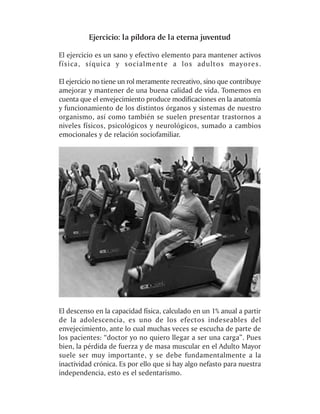 Ejercicio: la píldora de la eterna juventud

El ejercicio es un sano y efectivo elemento para mantener activos
física, síquica y socialmente a los adultos mayores.

El ejercicio no tiene un rol meramente recreativo, sino que contribuye
amejorar y mantener de una buena calidad de vida. Tomemos en
cuenta que el envejecimiento produce modificaciones en la anatomía
y funcionamiento de los distintos órganos y sistemas de nuestro
organismo, así como también se suelen presentar trastornos a
niveles físicos, psicológicos y neurológicos, sumado a cambios
emocionales y de relación sociofamiliar.




El descenso en la capacidad física, calculado en un 1% anual a partir
de la adolescencia, es uno de los efectos indeseables del
envejecimiento, ante lo cual muchas veces se escucha de parte de
los pacientes: “doctor yo no quiero llegar a ser una carga”. Pues
bien, la pérdida de fuerza y de masa muscular en el Adulto Mayor
suele ser muy importante, y se debe fundamentalmente a la
inactividad crónica. Es por ello que si hay algo nefasto para nuestra
independencia, esto es el sedentarismo.
 