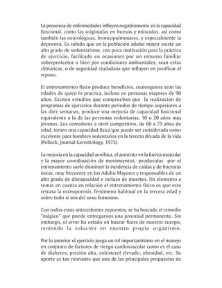 La presencia de enfermedades influyen negativamente en la capacidad
funcional, como las originadas en huesos y músculos, así como
también las neurológicas, broncopulmonares, y especialmente la
depresiva. Es sabido que en la población adulto mayor existe un
alto grado de sedentarismo, con poca motivación para la práctica
de ejercicio, facilitado en ocasiones por un entorno familiar
sobreprotector o bien por condiciones ambientales, sean estas
climáticas, o de seguridad ciudadana que influyen en justificar el
reposo.

El entrenamiento físico produce beneficios, cualesquiera sean las
edades de quien lo practica, incluso en personas mayores de 90
años. Existen estudios que comprueban que la realización de
programas de ejercicios durante períodos de tiempo superiores a
las diez semanas, produce una mejoría de capacidad funcional
equivalente a la de las personas sedentarias, 10 o 20 años más
jóvenes. Los corredores a nivel competitivo, de 60 a 75 años de
edad, tienen una capacidad física que puede ser considerada como
excelente para hombres sedentarios en la tercera década de la vida
(Pollock, Journal Gerontology, 1975).

La mejoría en la capacidad aeróbica, el aumento en la fuerza muscular
y la mayor coordinación de movimientos producidas por el
entrenamiento suele disminuir la incidencia de caídas y de fracturas
óseas, muy frecuente en los Adulto Mayores y responsables de un
alto grado de discapacidad e incluso de muertes. Un elemento a
tomar en cuenta en relación al entrenamiento físico es que este
retrasa la osteoporosis, fenómeno habitual en la tercera edad y
sobre todo si son del sexo femenino.

Con todos estos antecedentes expuestos, se ha buscado el remedio
“mágico” que puede entregarnos una juventud permanente. Sin
embargo, el error ha estado en buscar fuera de nuestro cuerpo,
teniendo la solución en nuestro propio organismo.

Por lo anterior el ejercicio juega un rol importantísimo en el manejo
en conjunto de factores de riesgo cardiovascular como es el caso
de diabetes, presión alta, colesterol elevado, obesidad, etc. Su
aporte es tan relevante que una de las principales propuestas de
 