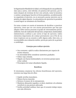 la Organización Mundial de la Salud, en la búsqueda de una población
más sana y activa, está referida a la práctica del ejercicio, por lo
tanto después de terminar de leer este artículo, tome la iniciativa
y camine y propóngase hacerlo en forma paulatina, acondicionando
su organismo al ejercicio, no es necesario asociar ejercicio con la
práctica de algún deporte. La sola práctica de ejercicios le permitirá
a usted lograr un sinnúmero de beneficios.

Un tema a tomar en cuenta al momento de decidirse a practicar
ejercicios, tiene que ver con ciertas precauciones que hay que
adoptar. Debe tenerse presente el grado de entrenamiento previo,
ambiente, hora de realización del ejercicio, temperatura, luminosidad,
indumentaria a utilizar y por cierto el tipo de ejercicio, todos
elementos importantes de evaluar previamente con el fin de no
tener tropiezos con su corazón o sufrir alguna caída. Ante esto, es
recomendable una evaluación médica previa por parte de su geriatra
o cardiólogo.

                  Consejos para realizar ejercicio

    Sea constante, ojalá lo realice diariamente por espacio de
    treinta minutos.
    Su intensidad debe considerar aumentos graduales
    Utilice ropa cómoda.
    Hágalo con buena luminosidad y en terrenos parejos (para
    evitar caídas)
    Preocúpese de tomar abundante líquido.

                             Beneficios

Si intentamos enumerar los efectos beneficiosos del ejercicio,
veremos una larga lista de ellos:

    Impide atrofias musculares.
    Mejora fuerza muscular.
    Detiene el avance de la osteoporosis.
    Mantiene alineación raquídea, es decir, mantiene a la columna
    vertebral en una postura adecuada.
    Facilita actividad cardíaca, hace que el corazón trabaje mejor,
    con más eficiencia.
 