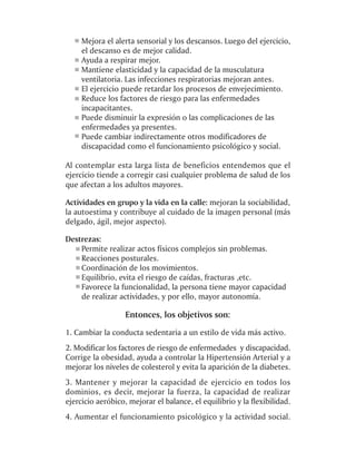 Mejora el alerta sensorial y los descansos. Luego del ejercicio,
     el descanso es de mejor calidad.
     Ayuda a respirar mejor.
     Mantiene elasticidad y la capacidad de la musculatura
     ventilatoria. Las infecciones respiratorias mejoran antes.
     El ejercicio puede retardar los procesos de envejecimiento.
     Reduce los factores de riesgo para las enfermedades
     incapacitantes.
     Puede disminuir la expresión o las complicaciones de las
     enfermedades ya presentes.
     Puede cambiar indirectamente otros modificadores de
     discapacidad como el funcionamiento psicológico y social.

Al contemplar esta larga lista de beneficios entendemos que el
ejercicio tiende a corregir casi cualquier problema de salud de los
que afectan a los adultos mayores.

Actividades en grupo y la vida en la calle: mejoran la sociabilidad,
la autoestima y contribuye al cuidado de la imagen personal (más
delgado, ágil, mejor aspecto).

Destrezas:
    Permite realizar actos físicos complejos sin problemas.
    Reacciones posturales.
    Coordinación de los movimientos.
    Equilibrio, evita el riesgo de caídas, fracturas ,etc.
    Favorece la funcionalidad, la persona tiene mayor capacidad
    de realizar actividades, y por ello, mayor autonomía.

                   Entonces, los objetivos son:
1. Cambiar la conducta sedentaria a un estilo de vida más activo.
2. Modificar los factores de riesgo de enfermedades y discapacidad.
Corrige la obesidad, ayuda a controlar la Hipertensión Arterial y a
mejorar los niveles de colesterol y evita la aparición de la diabetes.
3. Mantener y mejorar la capacidad de ejercicio en todos los
dominios, es decir, mejorar la fuerza, la capacidad de realizar
ejercicio aeróbico, mejorar el balance, el equilibrio y la flexibilidad.
4. Aumentar el funcionamiento psicológico y la actividad social.
 