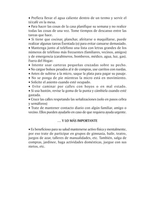 · Prefiera llevar el agua caliente dentro de un termo y servir el
té/café en la mesa.
· Para hacer las cosas de la casa planifique su semana y no realice
todas las cosas de una vez. Tome tiempos de descanso entre las
tareas que hace.
· Si tiene que cocinar, planchar, afeitarse o maquillarse, puede
realizar algunas tareas Êsentada (o) para evitar cansarse demasiado.
· Mantenga junto al teléfono una lista con letras grandes de los
números de teléfono más frecuentes (familiares, vecinos, amigos)
y de emergencia (carabineros, bomberos, médico, agua, luz, gas).
Fuera del Hogar:
· Intente usar carteras pequeñas cruzadas sobre su pecho.
· No cargue bolsos pesados al ir de compras, use carritos con ruedas.
· Antes de subirse a la micro, saque la plata para pagar su pasaje.
· No se ponga de pie mientras la micro está en movimiento.
· Solicite el asiento cuando esté ocupado.
· Evite caminar por calles con hoyos o en mal estado.
· Si usa bastón, revise la goma de la punta y cámbiela cuando esté
gastada.
· Cruce las calles respetando las señalizaciones (solo en pasos cebra
y semáforos)
· Trate de mantener contacto diario con algún familiar, amigo o
vecino. Ellos pueden ayudarlo en caso de que requiera ayuda urgente.

                    … Y LO MÁS IMPORTANTE

· Es beneficioso para su salud mantenerse activo física y mentalmente,
por eso trate de participar en grupos de gimnasia, baile, teatro,
juegos de azar, talleres de manualidades, etc. También, salga de
compras, jardinee, haga actividades domésticas, juegue con sus
nietos, etc.
 