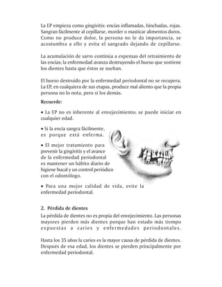 La EP empieza como gingivitis: encías inflamadas, hinchadas, rojas.
Sangran fácilmente al cepillarse, morder o masticar alimentos duros.
Como no produce dolor, la persona no le da importancia, se
acostumbra a ello y evita el sangrado dejando de cepillarse.

La acumulación de sarro continúa a expensas del retraimiento de
las encías; la enfermedad avanza destruyendo el hueso que sostiene
los dientes hasta que éstos se sueltan.

El hueso destruido por la enfermedad periodontal no se recupera.
La EP, en cualquiera de sus etapas, produce mal aliento que la propia
persona no lo nota, pero sí los demás.
Recuerde:
· La EP no es inherente al envejecimiento; se puede iniciar en
cualquier edad.

· Si la encía sangra fácilmente,
es porque está enferma.
· El mejor tratamiento para
prevenir la gingivitis y el avance
de la enfermedad periodontal
es mantener un hábito diario de
higiene bucal y un control periódico
con el odontólogo.

· Para una mejor calidad de vida, evite la
enfermedad periodontal.


2. Pérdida de dientes
La pérdida de dientes no es propia del envejecimiento. Las personas
mayores pierden más dientes porque han estado más tiempo
expuestas a caries y enfermedades periodontales.

Hasta los 35 años la caries es la mayor causa de pérdida de dientes.
Después de esa edad, los dientes se pierden principalmente por
enfermedad periodontal.
 