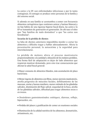 La caries y la EP, son enfermedades infecciosas y por lo tanto
contagiosas. El contagio se produce entre personas de la familia y
del entorno social.

Si además en una familia se acostumbra a comer con frecuencia
alimentos cariogénicos (que contienen azúcar y harinas blancas) y
no hay hábito de una rigurosa higiene bucal diaria, las caries y la
EP se transmiten de generación en generación. De ahí nace el mito
que "hay familias de mala dentadura" o que "las caries son
hereditarias".
Secuelas de la pérdida de dientes
La falta de dientes anteriores imposibilita morder o cortar los
alimentos y dificulta tragar y hablar adecuadamente. Afecta la
presentación personal, la autoestima y la seguridad para
interrelacionarse.

La pérdida de molares altera el proceso masticatorio
proporcionalmente a la cantidad y ubicación de los molares perdidos.
Una forma fácil de adaptación es dejar de lado alimentos que
requieran masticar demasiado, pero esto trae consecuencias que
afectan la salud bucal general:

· Mayor consumo de alimentos blandos, más acumulación de placa
bacteriana.

· Menor ingesta de alimentos con fibras, menor ejercicio masticatorio,
atrofia progresiva de músculos faciales, debilitamiento de las
mucosas, encías y huesos maxilares, menor estímulo de las glándulas
salivales, disminución del flujo salival, sequedad de la boca, atrofia
de las glándulas salivales, dificultad para tragar alimentos secos o
en trozos.

· Desórdenes gastrointestinales: estitiquez, diarreas, reflujo,
hiperacidez, etc.

· Pérdida del placer y gratificación de comer en reuniones sociales

· Disminución de la calidad nutritiva de los alimentos, desnutrición,
avitaminosis, etc.
 