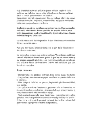 Hay diferentes tipos de prótesis que se indican según el caso:
prótesis parcial si se han perdido sólo algunos dientes; prótesis
total si se han perdido todos los dientes.
Las prótesis parciales pueden ser: fijas, pegadas a pilares de apoyo
(dientes naturales, implantes, o removibles, apoyadas en dientes
naturales con ganchos retenedores.

Implantes: son piezas metálicas que se insertan en el hueso maxilar,
imitando a la raíz del diente perdido. Se pueden indicar para
prótesis parciales y totales. Su utilización tiene indicaciones clínicas
individuales para cada caso.

Lo más importante de una prótesis es que sea confeccionada sobre
dientes y encías sanas.

Aún una muy buena prótesis tiene sólo el 20% de la eficiencia de
los dientes naturales.

Un mito sobre prótesis que no tiene validez: "Tengo tantos problemas
con mis dientes que lo único que quiero es que me los saquen todos y
me pongan una prótesis". Este es un concepto errado, ya que al usar
una prótesis dental se debe tener tanto o más cuidados que con
los dientes propios.

Tenga en cuenta:

· El material de las prótesis es frágil. Si se cae se puede fracturar.
· Los ganchos, retenedores o apoyos metálicos se pueden deformar
o fracturar.
· Si se rompe o deforma un gancho, la prótesis pierde estabilidad
y se suelta.
· Una prótesis suelta o desajustada, produce daño en las encías, en
los dientes pilares, molestias e inseguridad para comer, hablar o
reír y reabsorbe el hueso donde se apoya.
· Toda prótesis acumula placa bacteriana, especialmente en los
ganchos y en la superficie en contacto con el paladar y las encías.
Si éste no se retira, puede producir caries de los cuellos, enfermedad
periodontal y gingivoestomatitis subprotésica.
 