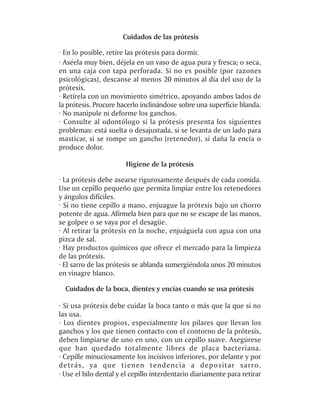 Cuidados de las prótesis

· En lo posible, retire las prótesis para dormir.
· Aséela muy bien, déjela en un vaso de agua pura y fresca; o seca,
en una caja con tapa perforada. Si no es posible (por razones
psicológicas), descanse al menos 20 minutos al día del uso de la
prótesis.
· Retírela con un movimiento simétrico, apoyando ambos lados de
la prótesis. Procure hacerlo inclinándose sobre una superficie blanda.
· No manipule ni deforme los ganchos.
· Consulte al odontólogo si la prótesis presenta los siguientes
problemas: está suelta o desajustada, si se levanta de un lado para
masticar, si se rompe un gancho (retenedor), si daña la encía o
produce dolor.

                       Higiene de la prótesis

· La prótesis debe asearse rigurosamente después de cada comida.
Use un cepillo pequeño que permita limpiar entre los retenedores
y ángulos difíciles.
· Si no tiene cepillo a mano, enjuague la prótesis bajo un chorro
potente de agua. Afírmela bien para que no se escape de las manos,
se golpee o se vaya por el desagüe.
· Al retirar la prótesis en la noche, enjuáguela con agua con una
pizca de sal.
· Hay productos químicos que ofrece el mercado para la limpieza
de las prótesis.
· El sarro de las prótesis se ablanda sumergiéndola unos 20 minutos
en vinagre blanco.

  Cuidados de la boca, dientes y encías cuando se usa prótesis

· Si usa prótesis debe cuidar la boca tanto o más que la que si no
las usa.
· Los dientes propios, especialmente los pilares que llevan los
ganchos y los que tienen contacto con el contorno de la prótesis,
deben limpiarse de uno en uno, con un cepillo suave. Asegúrese
que han quedado totalmente libres de placa bacteriana.
· Cepille minuciosamente los incisivos inferiores, por delante y por
detrás, ya que tienen tendencia a depositar sarro.
· Use el hilo dental y el cepillo interdentario diariamente para retirar
 