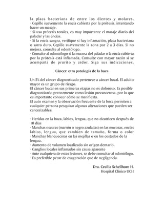 la placa bacteriana de entre los dientes y molares.
· Cepille suavemente la encía cubierta por la prótesis, intentando
hacer un masaje.
· Si usa prótesis totales, es muy importante el masaje diario del
paladar y las encías.
· Si la encía sangra, verifique si hay inflamación, placa bacteriana
o sarro duro. Cepille suavemente la zona por 2 a 3 días. Si no
mejora, consulte al odontólogo.
· Consulte al odontólogo si la mucosa del paladar o la encía cubierta
por la prótesis está inflamada, Consulte con mayor razón si se
acompaña de prurito y ardor. Siga sus indicaciones.

                Cáncer: otra patología de la boca

Un 5% del cáncer diagnosticado pertenece a cáncer bucal. El adulto
mayor es un grupo de riesgo.
El cáncer bucal en sus primeras etapas no es doloroso. Es posible
diagnosticarlo precozmente como lesión precancerosa, por lo que
es importante conocer cómo se manifiesta.
El auto examen y la observación frecuente de la boca permiten a
cualquier persona pesquisar algunas alteraciones que pueden ser
cancerizables:

· Heridas en la boca, labios, lengua, que no cicatricen después de
10 días
· Manchas oscuras (marrón o negro azuladas) en las mucosas, encías
labios, lengua, que cambien de tamaño, forma o color
· Manchas blanquecinas en las mejillas o en los costados de la
lengua.
· Aumento de volumen localizado sin origen dentario.
· Ganglios locales inflamados sin causa aparente
· Ante cualquiera de estas lesiones, se debe consultar al odontólogo.
· Es preferible pecar de exageración que de negligencia.

                                         Dra. Cecilia Schellhorn H.
                                              Hospital Clínico UCH
 