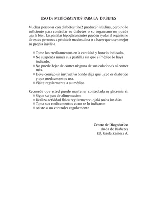 USO DE MEDICAMENTOS PARA LA DIABETES

Muchas personas con diabetes tipo2 producen insulina, pero no lo
suficiente para controlar su diabetes o su organismo no puede
usarla bien. Las pastillas hipoglicemiantes pueden ayudar al organismo
de estas personas a producir mas insulina o a hacer que usen mejor
su propia insulina.

    Tome los medicamentos en la cantidad y horario indicado.
    No suspenda nunca sus pastillas sin que él médico lo haya
    indicado.
    No puede dejar de comer ninguna de sus colaciones ni comer
    más.
    Lleve consigo un instructivo donde diga que usted es diabético
    y que medicamentos usa.
    Visite regularmente a su médico.

Recuerde que usted puede mantener controlada su glicemia si:
    Sigue su plan de alimentación
    Realiza actividad física regularmente, ojalá todos los días
    Toma sus medicamentos como se lo indicaron
    Asiste a sus controles regularmente



                                             Centro de Diagnóstico
                                                 Unida de Diabetes
                                               EU. Gisela Zamora A.
 