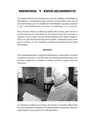 MEMORIA Y ENVEJECIMIENTO

El envejecimiento trae consigo una serie de cambios morfológicos,
fisiológicos, y metabólicos que ocurren en los tejidos vivos con el
paso del tiempo, que no resultan de enfermedad o agentes externos
y que inevitablemente acercan al individuo a la muerte.

Este proceso abarca a todos los tejidos del cuerpo, pero no de la
misma manera ni velocidad, de tal manera que hay sistemas y
órganos en que el proceso de envejecimiento tiene mayor impacto.
Este es el caso del Sistema Nervioso Central, compuesto entre otros
por el cerebro. en este contexto se afecta la memoria por el paso
del tiempo.

                              MEMORIA

Es la capacidad de fijar o registrar información, conservarla y evocarla
cuando es necesario. Funciona de una manera particular pues nos
permite registrar y recordar en forma selectiva, según nuestros
intereses.




La memoria cambia con el paso del tiempo, teniendo influencias
en esto la herencia o genética, las características personales, factores
ambientales y la presencia de enfermedades.
 