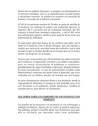 Dentro de los cambios relevantes, se produce una disminución en
la memoria inmediata, esto es, la capacidad para recordar hechos
o situaciones recientes. Se produce un aumento en evocación de
hechos o recuerdos de la infancia o juventud.

El 70% de las personas mayores de 70 años se queja de pérdida de
la memoria, sin embargo al realizar una evaluación rigurosa, la
mayoría ( 60 % ) presenta test de evaluación normales, del 40%
restante, la mitad tiene ansiedad o depresión, y sólo el 20% tiene
una enfermedad orgánica, siendo la gran mayoría de las veces una
Enfermedad de Alzheimer.

Es importante saber que dentro de los cambios esperables con la
edad en la memoria, está el Olvido Benigno, que corresponde a
olvidos que carecen de severidad como para interferir con la vida
normal, en que se olvidan detalles de un evento, pero no el evento
mismo, sin progresar en el tiempo.

Una vez que reconocemos que efectivamente hay algún trastorno
de la memoria, es importante consultar a un médico especialista,
pues en ciertas circunstancias el problema es transitorio,
probablemente de origen metabólico o infeccioso, llamado Delirium.
En otras circunstancias, se trata de enfermedades tratables como
hipotiroidismo, trastornos del ánimo como la depresión, que al ser
evaluadas por un médico, pueden ser tratadas con una terapia.

En otras circunstancias estaremos frente a una demencia, donde la
enfermedad de Alzheimer es siempre la más probable, pues es la
más frecuente en la población, siendo importante, también la
consulta precoz, para ofrecer un tratamiento.


QUE DEBEN SABER LOS FAMILIARES DE LOS PACIENTES CON
                     DEMENCIA

Las familias de los pacientes con demencia se ven enfrentadas a
múltiples problemas, algunos de los cuales se pueden solucionar.
Sin embargo, siempre es posible aliviar esas situaciones, pero para
ello es necesario que aprendan sobre estos problemas.
 