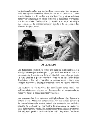La familia debe saber qué son las demencias, cuáles son sus causas
y los principales trastornos conductuales de los pacientes. Cómo
puede afectar la enfermedad sus propias vidas y cómo cuidarse
para evitar la repercusión de los conflictos o trastornos provocados
por los enfermos. Tan importante como lo anterior, es saber qué
pueden esperar del médico tratante y dónde o de quienes pueden
obtener apoyo o ayuda.




                          LAS DEMENCIAS

Las demencias se definen como una pérdida significativa de la
inteligencia o capacidad de juicio, que habitualmente se asocia a
trastornos de la memoria y de la afectividad. La pérdida de juicio
se nota porque el paciente comete errores en sus actividades
domésticas o laborales. Las fallas de la memoria se refieren casi
siempre a sucesos o encargos recientes y no a los hechos remotos.

Los trastornos de la afectividad se manifiestan como apatía, con
indiferencia frente a algunos problemas reales, o como reacciones
excesivas frente a pequeños inconvenientes.

Las causas de las demencias son múltiples. Entre ellas destaca la
enfermedad de Alzheimer (antes llamada “arteriosclerosis cerebral”),
de causa desconocida, a veces hereditaria, que causa una paulatina
pérdida de las funciones cerebrales. Generalmente se inicia con
fallas de la memoria y del juicio. Posteriormente se agregan trastornos
del lenguaje, pérdida de habilidades motoras y otras funciones
 