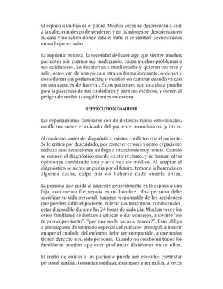 el esposo o un hijo es el padre. Muchas veces se desorientan a salir
a la calle, con riesgo de perderse; y en ocasiones se desorientan en
su casa y no saben dónde está el baño o se sienten secuestrados
en un lugar extraño.

La inquietud motora, la necesidad de hacer algo que sienten muchos
pacientes aún cuando sea inadecuado, causa muchos problemas a
sus cuidadores. Se despiertan a medianoche y quieren vestirse y
salir; otros van de una pieza a otra en forma incesante, ordenan y
desordenan sus pertenencias; o insisten en caminar cuando ya casi
no son capaces de hacerlo. Estos pacientes son una dura prueba
para la paciencia de sus cuidadores y para sus médicos, y corren el
peligro de recibir tranquilizantes en exceso.

                      REPERCUSION FAMILIAR

Las repercusiones familiares son de distintos tipos: emocionales,
conflictos sobre el cuidado del paciente, económicos, y otros.

Al comienzo, antes del diagnóstico, existen conflictos con el paciente.
Se le critica por descuidado, por cometer errores y como el paciente
rechaza esas acusaciones se llega a situaciones muy tensas. Cuando
se conoce el diagnóstico puede existir rechazo, y se buscan otras
opiniones cambiando una y otra vez de médico. Al aceptar el
diagnóstico se siente angustia por el futuro, temor a la herencia en
algunos casos, culpa por no haberse dado cuenta antes.

La persona que cuida al paciente generalmente es la esposa o una
hija, con menor frecuencia es un hombre. Esa persona debe
sacrificar su vida personal, hacerse responsable de los accidentes
que pueden sufrir el paciente, tolerar sus trastornos conductuales,
estar disponible durante las 24 horas de cada día. Muchas veces los
otros familiares se limitan a criticar o dar consejos, a decirle “no
te preocupes tanto”, “por qué no lo sacas a pasear?”. Esto obliga
a preocuparse de un modo especial del cuidador principal, a insistir
en que el cuidado del enfermo debe ser compartido, a que todos
tienen derecho a su vida personal. Cuando no colaboran todos los
familiares pueden aparecer profundas divisiones entre ellos.

El costo de cuidar a un paciente puede ser elevado: contratar
personal auxiliar, consultas médicas, exámenes y remedios, a veces
 