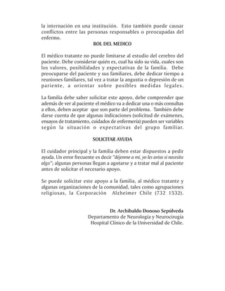 la internación en una institución. Esto también puede causar
conflictos entre las personas responsables o preocupadas del
enfermo.
                       ROL DEL MEDICO

El médico tratante no puede limitarse al estudio del cerebro del
paciente. Debe considerar quién es, cual ha sido su vida, cuales son
los valores, posibilidades y expectativas de la familia. Debe
preocuparse del paciente y sus familiares, debe dedicar tiempo a
reuniones familiares, tal vez a tratar la angustia o depresión de un
pariente, a orientar sobre posibles medidas legales.

La familia debe saber solicitar este apoyo, debe comprender que
además de ver al paciente el médico va a dedicar una o más consultas
a ellos, deben aceptar que son parte del problema. También debe
darse cuenta de que algunas indicaciones (solicitud de exámenes,
ensayos de tratamiento, cuidados de enfermería) pueden ser variables
según la situación o expectativas del grupo familiar.

                          SOLICITAR AYUDA

El cuidador principal y la familia deben estar dispuestos a pedir
ayuda. Un error frecuente es decir “déjenme a mí, yo les aviso si necesito
algo”; algunas personas llegan a agotarse y a tratar mal al paciente
antes de solicitar el necesario apoyo.

Se puede solicitar este apoyo a la familia, al médico tratante y
algunas organizaciones de la comunidad, tales como agrupaciones
religiosas, la Corporación Alzheimer Chile (732 1532).


                                  Dr. Archibaldo Donoso Sepúlveda
                        Departamento de Neurología y Neurocirugía
                         Hospital Clínico de la Universidad de Chile.
 