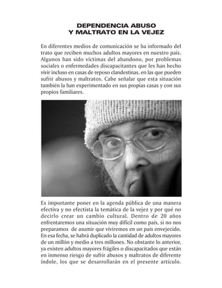 DEPENDENCIA ABUSO
            Y MALTRATO EN LA VEJEZ

En diferentes medios de comunicación se ha informado del
trato que reciben muchos adultos mayores en nuestro país.
Algunos han sido víctimas del abandono, por problemas
sociales o enfermedades discapacitantes que les han hecho
vivir incluso en casas de reposo clandestinas, en las que pueden
sufrir abusos y maltratos. Cabe señalar que esta situación
también la han experimentado en sus propias casas y con sus
propios familiares.




Es importante poner en la agenda pública de una manera
efectiva y no efectista la temática de la vejez y por qué no
decirlo crear un cambio cultural. Dentro de 20 años
enfrentaremos una situación muy difícil como país, si no nos
preparamos de asumir que viviremos en un país envejecido.
En esa fecha, se habrá duplicado la cantidad de adultos mayores
de un millón y medio a tres millones. No obstante lo anterior,
ya existen adultos mayores frágiles o discapacitados que están
en inmenso riesgo de sufrir abusos y maltratos de diferente
índole, los que se desarrollarán en el presente artículo.
 