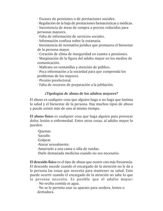 · Escasez de pensiones o de prestaciones sociales.
    · Regulación de la baja de prestaciones farmacéuticas y médicas.
    · Inexistencia de áreas de compra a precios reducidos para
    personas mayores.
    · Falta de información de servicios sociales.
    · Información confusa sobre la eutanasia.
    · Inexistencia de normativa jurídica que promueva el bienestar
    de la persona mayor.
    · Creación de clima de inseguridad en cuanto a pensiones.
    · Marginación de la figura del adulto mayor en los medios de
    comunicación.
    · Maltrato en ventanillas y atención de público.
    · Poca información a la sociedad para que comprenda los
    problemas de los mayores.
    · Presión preelectoral.
    · Falta de recursos de preparación a la jubilación.

          ¿Tipologías de abuso de los adultos mayores?
El abuso es cualquier cosa que alguien haga o no haga que lastima
la salud y el bienestar de la persona. Hay muchos tipos de abuso
y puede existir más de uno al mismo tiempo.

El abuso físico es cualquier cosa que haga alguien para provocar
dolor, lesión o enfermedad. Entre otras cosas, al adulto mayor lo
pueden:
    ·Quemar.
    ·Sacudir.
    ·Golpear.
    ·Atacar sexualmente.
    ·Amarrarlo a una cama o silla de ruedas.
    ·Darle demasiada medicina cuando no sea necesario.

El descuido físico es el tipo de abuso que ocurre con más frecuencia.
El descuido sucede cuando el encargado de la atención no le da a
la persona las cosas que necesita para mantener su salud. Esto
puede ocurrir cuando el encargado de la atención no sabe lo que
la persona necesita. Es posible que el adulto mayor:
     · No reciba comida ni agua.
     · No se le permita usar su aparato para sordera, lentes o
     dentadura.
 