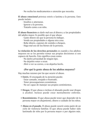 · No reciba los medicamentos o atención que necesita.

El abuso emocional provoca estrés o lastima a la persona. Esto
puede incluir:
     · Insultos o amenazas.
     · Ignorar a la persona.
     · Tratarlo como a un niño.

El abuso financiero es darle mal uso al dinero y a las propiedades
del adulto mayor. Es posible que el que abusa:
     · Gaste dinero sin que la persona lo indique.
     · Venda sus propiedades o alguna otra cosa.
     · Robe dinero, cupones de comida o cheques.
     · Haga mal uso de los bienes de la persona.

La violación de los derechos personales es cuando a los adultos
mayores no se les permite tomar sus propias decisiones si son
capaces de hacerlo. Esto significa cosas como:
     · No darles privacidad de ningún tipo.
     · No dejarlos votar o rezar.
     · Abrir o ver su correo, o no dejarlos leerlo.

      ¿Por qué la gente abusa de los adultos mayores?
Hay muchas razones por las que ocurre el abuso.
    Estrés. El encargado de la atención puede:
    · Estar cansado, enojado o frustrado.
    · Tener preocupaciones económicas.
    · No ser capaz de manejar sus propios sentimientos.

    Drogas. El que abusa o incluso el abusado puede usar drogas
    o alcohol. Incluso puede estar mentalmente enfermo.

    Resentimiento. El que abusa puede tener que depender de la
    persona mayor en alojamiento, dinero o cuidado de los niños.

    Abuso en el pasado. El abuso puede ocurrir como parte de un
    ciclo de violencia familiar. El que abusa puede haber sido
    lastimado de niño por la persona mayor o por alguien más.
 