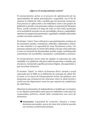 ¿Qué es el envejecimiento activo?

El envejecimiento activo es el proceso de optimización de las
oportunidades de salud, participación y seguridad, con el fin de
mejorar la calidad de vida a medida que las personas envejecen.
Este proceso se aplica tanto a los individuos como a los grupos de
población y permite a las personas realizar su potencial de bienestar
físico, social y mental a lo largo de todo su ciclo vital y participar
en la sociedad de acuerdo con sus necesidades, deseos y capacidades,
mientras les proporciona protección, seguridad y cuidados adecuados
cuando necesitan asistencia.

El término “activo” hace referencia a una participación continua en
las cuestiones sociales, económicas, culturales, espirituales y cívicas,
no solo referidas a la capacidad de estar físicamente activo. Las
personas ancianas que se retiran del trabajo y las que están enfermas
o viven en situación de discapacidad, pueden seguir contribuyendo
activamente con sus familias, semejantes, comunidades y naciones.

El envejecimiento activo trata de ampliar la esperanza de vida
saludable y la calidad de vida para todas las personas a medida que
envejecen, incluyendo aquellas personas frágiles, discapacitadas o
que necesitan asistencia.

El término “Salud” se refiere al bienestar físico, mental y social
expresado por la OMS en su definición de concepto de salud. Por
lo tanto, en el marco de Envejecimiento Activo, las políticas y los
programas que promueven las relaciones entre la salud mental y
social son tan importantes como los que mejoran las condiciones
de salud física.

Mantener la autonomía y la independencia a medida que se envejece
es un objetivo primordial, tanto para los individuos como para los
responsables políticos, donde debe considerarse una serie de
elementos:

      Autonomía: Capacidad de controlar, afrontar y tomar
      decisiones personales, acerca de cómo vivir al día de acuerdo
      con normas y preferencias propias.
 