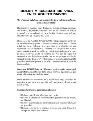 DOLOR Y CALIDAD DE VIDA
       EN EL ADULTO MAYOR

“En el mundo del dolor y el sufrimiento no se entra avasallando,
                     sino con delicadeza”

El dolor altera nuestras vidas de diversas formas, produce ansiedad,
mal humor, depresión, insomnio etc. Es el síntoma de mayor
trascendencia para el paciente y su familia, el más temido y el que
más interfiere en su calidad de vida.

El concepto de “Calidad de vida” (OMS) es la percepción que tiene
un individuo de su lugar en la existencia, en el contexto de la cultura
y del sistema de valores en los que vive y en relación con sus
objetivos, sus expectativas, normas, sus inquietudes. Como
percepción tiene carácter subjetivo y dinámica a lo largo de la vida.
La calidad de vida en la vejez tiene que ver con la seguridad
económica, con la inclusión social que se asegura por medio de
infraestructuras de apoyo y redes sociales. Todo ello promoverá la
participación de las personas de edad como miembros activos de
la comunidad.

Concepto: (IASP) El dolor es: “ Una experiencia sensorial y emocional
desagradable, asociada a un daño tisular existente o potencial, o que
se describe en función de dicha lesión”.

Dolor crónico: se denomina así a aquel dolor cuya duración es
superior a tres meses o más allá del tiempo que demora una
cicatrización.

Vivencias básicas que acompañan al dolor:

     El dolor es molestia: aflige nuestro existir.
     El dolor es limitación: reduce nuestras posibilidades de acción,
     de libertad.
     El dolor es amenaza: no sabemos cuál será su curso futuro, ni
     su gravedad.
     El dolor es corporal: se nos hace presente una parte de nuestro
     cuerpo en forma demandante.
 