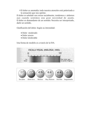 El dolor es anomalía: toda nuestra atención está polarizada a
     la sensación que nos oprime.
El dolor es soledad: nos retrae socialmente, tendemos a aislarnos
aun cuando sentimos una gran necesidad de ayuda.
El dolor es demandante de un sentido: Necesita ser interpretado,
darle un sentido.

Clasificación del dolor. Según su intensidad:

    · Dolor moderado
    · Dolor severo
    · Dolor intolerable

Una forma de medirlo es a través de la EVA.
 