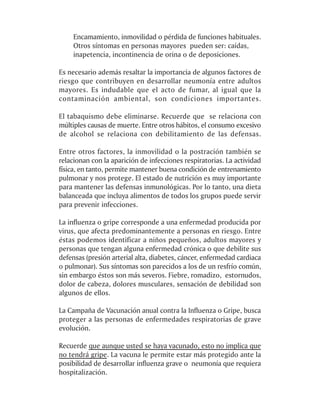 Encamamiento, inmovilidad o pérdida de funciones habituales.
    Otros síntomas en personas mayores pueden ser: caídas,
    inapetencia, incontinencia de orina o de deposiciones.

Es necesario además resaltar la importancia de algunos factores de
riesgo que contribuyen en desarrollar neumonía entre adultos
mayores. Es indudable que el acto de fumar, al igual que la
contaminación ambiental, son condiciones importantes.

El tabaquismo debe eliminarse. Recuerde que se relaciona con
múltiples causas de muerte. Entre otros hábitos, el consumo excesivo
de alcohol se relaciona con debilitamiento de las defensas.

Entre otros factores, la inmovilidad o la postración también se
relacionan con la aparición de infecciones respiratorias. La actividad
física, en tanto, permite mantener buena condición de entrenamiento
pulmonar y nos protege. El estado de nutrición es muy importante
para mantener las defensas inmunológicas. Por lo tanto, una dieta
balanceada que incluya alimentos de todos los grupos puede servir
para prevenir infecciones.

La influenza o gripe corresponde a una enfermedad producida por
virus, que afecta predominantemente a personas en riesgo. Entre
éstas podemos identificar a niños pequeños, adultos mayores y
personas que tengan alguna enfermedad crónica o que debilite sus
defensas (presión arterial alta, diabetes, cáncer, enfermedad cardiaca
o pulmonar). Sus síntomas son parecidos a los de un resfrío común,
sin embargo éstos son más severos. Fiebre, romadizo, estornudos,
dolor de cabeza, dolores musculares, sensación de debilidad son
algunos de ellos.

La Campaña de Vacunación anual contra la Influenza o Gripe, busca
proteger a las personas de enfermedades respiratorias de grave
evolución.

Recuerde que aunque usted se haya vacunado, esto no implica que
no tendrá gripe. La vacuna le permite estar más protegido ante la
posibilidad de desarrollar influenza grave o neumonía que requiera
hospitalización.
 