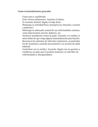 Como recomendaciones generales:

    Coma sano y equilibrado
    Evite tóxicos pulmonares Suprima el tabaco
    Si consume alcohol, hágalo en baja dosis
    Mantenga su actividad física: protegerá sus músculos, corazón
    y pulmones
    Mantenga un adecuado control de sus enfermedades crónicas,
    como hipertensión arterial, diabetes, etc.
    Vacúnese anualmente contra la gripe. Consulte a su médico si
    tiene dudas de que tenga alguna contraindicación para hacerlo.
    Reconozca los síntomas de infección respiratoria, en particular
    los de neumonía y consulte precozmente a su servicio de salud
    habitual
    Contrólese con su médico. Si puede, hágalo con un geriatra y
    establezca un plan que le permita mantener su vida libre de
    enfermedades y discapacidades.
 