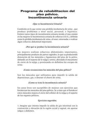 Programa de rehabilitacion del
           piso pélvico.
       Incontinencia urinaria

                  ¿Que es Incontinencia Urinaria?

Condición en la que existe una pérdida involuntaria de orina , que
produce problemas a nivel social, personal, e higiénico.
Existen varios tipos de incontinencia urinaria siendo el mas común
en las mujeres la Incontinencia urinaria de esfuerzo (I.U.E.), definida
como la pérdida involuntaria de orina, al toser, estornudar, o realizar
algún esfuerzo abdominal importante.

          ¿Por qué se produce la incontinencia urinaria?

Las mujeres realizan esfuerzos abdominales importantes,
principalmente producto de partos vaginales, lo que va produciendo
distención de los músculos y ligamentos del piso de la pelvis,
dañando así el soporte de la vejiga y uretra, alterando el mecanismo
de cierre de la vejiga, y provocando en definitiva los escapes de
orina.

       ¿Como reconocemos los músculos del piso pélvico?

Son los músculos que utilizamos para impedir la salida de
deposiciones, gas, o detener el chorro de orina.

            ¿Como se trata la incontinencia urinaria?

los casos leves son suceptibles de mejorar con ejercicios que
fortalezcan los musculos del piso pélvico. Se a visto que al fortalecer
estos músculos mejora el cierre del esfinter de la vejiga y el soporte
de los organos pélvicos.

                        Ejercicios sugeridos.

1. Imagine que intenta impedir la salida de gas intestinal con la
contracción y elevación de la región rectal y vaginal, sin apretar
nalgas y abdomen.
 