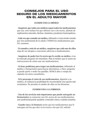 CONSEJOS PARA EL USO
SEGURO DE LOS MEDICAMENTOS
    EN EL ADULTO MAYOR
                   CUANDO VAYA LA MÉDICO

· Asegúrese que todos sus médicos sepan todos los medicamentos
que usa, esto incluye los que obtiene con o sin receta, además de
suplementos naturales, hierbas, vitaminas y productos homeopáticos.

· Cada vez que consulte un médico, infórmele si está siendo tratado
por otro profesional de la salud y TODOS los medicamentos que
Ud. consume.

· Si consulta a más de un médico, asegúrese que cada uno de ellos
sepa de sus alergias o reacciones adversas a medicamentos.

· Asegúrese de poder leer la receta que le escribe su médico, si no
la entiende pregunte de inmediato. Pida al médico que le anote las
instrucciones de cómo usar sus medicamentos.

· Si tiene problemas para tragar sus medicamentos, infórmele al
médico o farmacéutico para buscar alternativas, o bien, pregunte
si puede partir o moler las pastillas. NUNCA abra o rompa las
cápsulas sin antes consultarles.

· Si le preocupa el costo de sus medicamentos, dígaselo a su
médico, él evaluará la posibilidad de recomendarle una opción más
económica. No permita el cambio de ellos en las farmacias.

                 CUANDO VAYA A LA FARMACIA

· Uno de los servicios más importantes que puede entregarle un
farmacéutico es conversar con Ud. acerca de sus medicamentos,
este profesional puede ayudarle a entender cómo y cuándo tomarlos.

· Cuando vaya a la farmacia revise que los medicamentos que le
entregan son los que dice en la receta o los que Ud. solicitó.
 