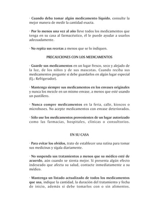 · Cuando deba tomar algún medicamento líquido, consulte la
mejor manera de medir la cantidad exacta.

· Por lo menos una vez al año lleve todos los medicamentos que
tenga en su casa al farmacéutico, él le puede ayudar a usarlos
adecuadamente.

· No repita sus recetas a menos que se lo indiquen.

           PRECAUCIONES CON LOS MEDICAMENTOS

· Guarde sus medicamentos en un lugar fresco, seco y alejado de
la luz, de los niños y de sus mascotas. Cuando reciba sus
medicamentos pregunte si debe guardarlos en algún lugar especial
(Ej.: Refrigerador).

· Mantenga siempre sus medicamentos en los envases originales
y nunca los mezcle en un mismo envase, a menos que esté usando
un pastillero.

· Nunca compre medicamentos en la feria, calle, kioscos o
microbuses. No acepte medicamentos con envase deteriorados.

· Sólo use los medicamentos provenientes de un lugar autorizado
como las farmacias, hospitales, clínicas o consultorios.


                           EN SU CASA

· Para evitar los olvidos, trate de establecer una rutina para tomar
sus medicinas y sígala diariamente.

· No suspenda sus tratamientos a menos que su médico esté de
acuerdo, aún cuando se sienta mejor. Si presenta algún efecto
indeseado que afecta su salud, contacte inmediatamente a su
médico.

· Mantenga un listado actualizado de todos los medicamentos
que usa, indique la cantidad, la duración del tratamiento y fecha
de inicio, además si debe tomarlos con o sin alimentos.
 