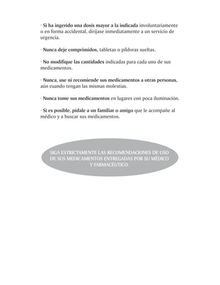 · Si ha ingerido una dosis mayor a la indicada involuntariamente
o en forma accidental, diríjase inmediatamente a un servicio de
urgencia.

· Nunca deje comprimidos, tabletas o píldoras sueltas.

· No modifique las cantidades indicadas para cada uno de sus
medicamentos.

· Nunca, use ni recomiende sus medicamentos a otras personas,
aún cuando tengan las mismas molestias.

· Nunca tome sus medicamentos en lugares con poca iluminación.

· Si es posible, pídale a un familiar o amigo que le acompañe al
médico y a buscar sus medicamentos.




    SIGA ESTRICTAMENTE LAS RECOMENDACIONES DE USO
    DE SUS MEDICAMENTOS ENTREGADAS POR SU MÉDICO
                    Y FARMACÉUTICO.
 