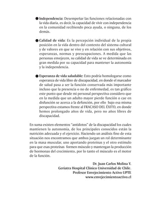 Independencia: Desempeñar las funciones relacionadas con
      la vida diaria, es decir, la capacidad de vivir con independencia
      en la comunidad recibiendo poca ayuda, o ninguna, de los
      demás.

      Calidad de vida: Es la percepción individual de la propia
      posición en la vida dentro del contexto del sistema cultural
      y de valores en que se vive y en relación con sus objetivos,
      esperanzas, normas y preocupaciones. A medida que las
      personas envejecen, su calidad de vida se ve determinada en
      gran medida por su capacidad para mantener la autonomía
      y la independencia.

      Esperanza de vida saludable: Esto podría homologarse como
      esperanza de vida libre de discapacidad, en donde el marcador
      de salud pasa a ser la función conservada más importante
      incluso que la presencia o no de enfermedad, es tan gráfico
      este punto que desde mi personal perspectiva considero que
      en la medida que un adulto mayor pierde función o cae en
      disfunción se acerca a la defunción, por ello bajo esa misma
      perspectiva estamos frente al FRACASO DEL ÉXITO, en donde
      hemos prolongado años de vida, pero no años libres de
      discapacidad.

En suma existen elementos “antídotos” de la discapacidad los cuales
mantienen la autonomía, de los principales conocidos están la
nutrición adecuada y el ejercicio. Haciendo un análisis fino de esta
situación nos encontramos que ambos juegan un rol determinante
en la masa muscular, uno aportando proteínas y el otro estímulo
para que esas proteínas formen músculo y mantengan la producción
de hormonas del crecimiento, por lo tanto el músculo es el motor
de la función.

                                          Dr. Juan Carlos Molina Y.
                   Geriatra Hospital Clínico Universidad de Chile.
                            Profesor Envejecimiento Activo UPTE
                                    www.envejecimientoactivo.cl
 