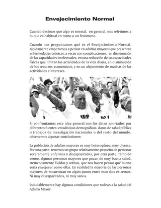 Envejecimiento Normal

Cuando decimos que algo es normal, en general, nos referimos a
lo que es habitual en torno a un fenómeno.

Cuando nos preguntamos qué es el Envejecimiento Normal,
rápidamente empezamos a pensar en adultos mayores que presentan
enfermedades crónicas, a veces con complicaciones, en disminución
de las capacidades intelectuales, en una reducción de las capacidades
físicas que limitan las actividades de la vida diaria, en disminución
de los recursos económicos, y en un alejamiento de muchas de las
actividades e intereses.




Si confrontamos esta idea general con los datos aportados por
diferentes fuentes: estadísticas demográficas, datos de salud pública
o trabajos de investigación nacionales o del resto del mundo,
obtenemos algunas conclusiones:

La población de adultos mayores es muy heterogénea, muy diversa.
Por una parte, tenemos un grupo relativamente pequeño de personas
severamente enfermas y discapacitadas; por otra parte, también
vemos algunas personas mayores que gozan de muy buena salud,
tremendamente lúcidas y activas, que nos hacen pensar qué bueno
sería envejecer como ellas. En realidad la mayoría de las personas
mayores de encuentran en algún punto entre esos dos extremos.
Ni muy discapacitados, ni muy sanos.

Indudablemente hay algunas condiciones que rodean a la salud del
Adulto Mayor:
 