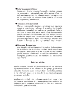 Enfermedades múltiples
    Los mayores tienden a tener enfermedades crónicas, a las que
    se suman otras enfermedades de inicio reciente (Esto es,
    enfermedades agudas). Por ello es frecuente que exista más
    de una enfermedad y la combinación de ellas trae dificultades
    de diagnóstico y terapéuticas.

    Tendencia a la cronicidad
    Muchas enfermedades tienden a prolongarse, y algunas a
    quedarse para siempre en formas de secuelas. Por ejemplo,
    el infarto al Miocardio deja secuelas como Insuficiencia Cardíaca,
    Arritmias, o mayor riesgo de un nuevo infarto. Una neumonía,
    puede dañar definitivamente una parte del pulmón dejando
    trastornos respiratorios. Un Accidente Vascular Encefálico,
    puede dejar parálisis de alguna zona del cuerpo, dificultad para
    hablar o pérdida de las capacidades intelectuales.

    Riesgo de discapacidad
    Casi todas las enfermedades pueden conllevar limitaciones en
    las actividades diarias. Un Estado Gripal, puede impedir que
    una persona pueda ponerse de pie, y desplazarse. Una diarrea,
    puede provocar somnolencia o deshidratación severa. Una
    bronquitis, puede avanzar a una neumonía o a insuficiencia
    respiratoria.

                       Síntomas atípicos

Muchas veces los síntomas de las enfermedades, no son los que se
espera habitualmente en una enfermedad. Por ejemplo, puede haber
un cuadro abdominal severo como un abceso o una obstrucción de
la vía biliar con muy poco o sin dolor o una neumonía puede
presentarse sin fiebre.

Muchas enfermedades de cualquier causa (infecciones, crisis
respiratorias, traumatismos, etc.) pueden presentarse con alteración
de la conciencia, confusión desorientación, falla de la memoria,
somnolencia, y otras similares.
 