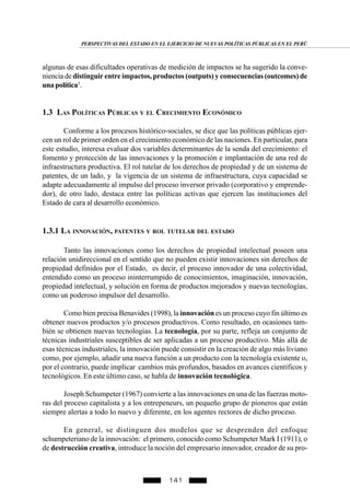 141
algunas de esas dificultades operativas de medición de impactos se ha sugerido la conve-
niencia de distinguir entre impactos, productos (outputs) y consecuencias (outcomes) de
unapolítica3
.
1.3 LAS POLÍTICAS PÚBLICAS Y EL CRECIMIENTO ECONÓMICO
Conforme a los procesos histórico-sociales, se dice que las políticas públicas ejer-
cen un rol de primer orden en el crecimiento económico de las naciones. En particular, para
este estudio, interesa evaluar dos variables determinantes de la senda del crecimiento: el
fomento y protección de las innovaciones y la promoción e implantación de una red de
infraestructura productiva. El rol tutelar de los derechos de propiedad y de un sistema de
patentes, de un lado, y la vigencia de un sistema de infraestructura, cuya capacidad se
adapte adecuadamente al impulso del proceso inversor privado (corporativo y emprende-
dor), de otro lado, destaca entre las políticas activas que ejercen las instituciones del
Estado de cara al desarrollo económico.
1.3.1 LA INNOVACIÓN, PATENTES Y ROL TUTELAR DEL ESTADO
Tanto las innovaciones como los derechos de propiedad intelectual poseen una
relación unidireccional en el sentido que no pueden existir innovaciones sin derechos de
propiedad definidos por el Estado, es decir, el proceso innovador de una colectividad,
entendido como un proceso ininterrumpido de conocimientos, imaginación, innovación,
propiedad intelectual, y solución en forma de productos mejorados y nuevas tecnologías,
como un poderoso impulsor del desarrollo.
Como bien precisa Benavides (1998), la innovación es un proceso cuyo fin último es
obtener nuevos productos y/o procesos productivos. Como resultado, en ocasiones tam-
bién se obtienen nuevas tecnologías. La tecnología, por su parte, refleja un conjunto de
técnicas industriales susceptibles de ser aplicadas a un proceso productivo. Más allá de
esas técnicas industriales, la innovación puede consistir en la creación de algo más liviano
como, por ejemplo, añadir una nueva función a un producto con la tecnología existente o,
por el contrario, puede implicar cambios más profundos, basados en avances científicos y
tecnológicos. En este último caso, se habla de innovación tecnológica.
Joseph Schumpeter (1967) convierte a las innovaciones en una de las fuerzas moto-
ras del proceso capitalista y a los entrepeneurs, un pequeño grupo de pioneros que están
siempre alertas a todo lo nuevo y diferente, en los agentes rectores de dicho proceso.
En general, se distinguen dos modelos que se desprenden del enfoque
schumpeteriano de la innovación: el primero, conocido como Schumpeter Mark I (1911), o
de destrucción creativa, introduce la noción del empresario innovador, creador de su pro-
PERSPECTIVAS DEL ESTADO EN EL EJERCICIO DE NUEVAS POLÍTICAS PÚBLICAS EN EL PERÚ
 