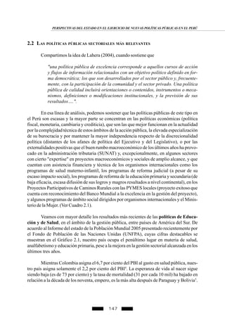 147
2.2 LAS POLÍTICAS PÚBLICAS SECTORIALES MÁS RELEVANTES
Compartimos la idea de Lahera (2004), cuando sostiene que
"una política pública de excelencia corresponde a aquellos cursos de acción
y flujos de información relacionados con un objetivo político definido en for-
ma democrática; los que son desarrollados por el sector público y, frecuente-
mente, con la participación de la comunidad y el sector privado. Una política
pública de calidad incluirá orientaciones o contenidos, instrumentos o meca-
nismos, definiciones o modificaciones institucionales, y la previsión de sus
resultados….".
En esa línea de análisis, podemos sostener que las políticas públicas de este tipo en
el Perú son escasas y la mayor parte se concentran en las políticas económicas (política
fiscal, monetaria, cambiaria y crediticia), que son las que mejor funcionan en la actualidad
por la complejidad técnica de estos ámbitos de la acción pública, la elevada especialización
de su burocracia y por mantener la mayor independencia respecto de la discrecionalidad
política (distantes de los afanes de política del Ejecutivo y del Legislativo), o por las
externalidades positivas que el buen rumbo macroeconómico de los últimos años ha provo-
cado en la administración tributaria (SUNAT) y, excepcionalmente, en algunos sectores
con cierto "expertise" en proyectos macroeconómicos y sociales de amplio alcance, y que
cuentan con asistencia financiera y técnica de los organismos internacionales como los
programas de salud materno-infantil, los programas de reforma judicial (a pesar de su
escaso impacto social), los programas de reforma de la educación primaria y secundaria (de
baja eficacia, escasa difusión de sus logros y magros resultados a nivel continental), en los
Proyectos Participativos de Caminos Rurales con las PYMES locales (proyecto exitoso que
cuenta con reconocimiento del Banco Mundial a la excelencia en la gestión del proyecto),
y algunos programas de ámbito social dirigidos por organismos internacionales y el Minis-
terio de la Mujer. (Ver Cuadro 2.1).
Veamos con mayor detalle los resultados más recientes de las políticas de Educa-
ción y de Salud, en el ámbito de la gestión pública, entre países de América del Sur. De
acuerdo al Informe del estado de la Población Mundial 2005 presentado recientemente por
el Fondo de Población de las Naciones Unidas (UNFPA), cuyas cifras destacables se
muestran en el Gráfico 2.1, nuestro país ocupa el penúltimo lugar en materia de salud,
analfabetismo y educación primaria, pese a la mejora en la gestión sectorial alcanzada en los
últimos tres años.
Mientras Colombia asigna el 6,7 por ciento del PBI al gasto en salud pública, nues-
tro país asigna solamente el 2,2 por ciento del PBI4
. La esperanza de vida al nacer sigue
siendo baja (es de 73 por ciento) y la tasa de mortalidad (31 por cada 10 mil) ha bajado en
relación a la década de los noventa, empero, es la más alta después de Paraguay y Bolivia5
.
PERSPECTIVAS DEL ESTADO EN EL EJERCICIO DE NUEVAS POLÍTICAS PÚBLICAS EN EL PERÚ
 