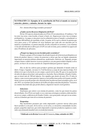 REVISTA DE LA FACULTAD DE CIENCIAS ECONÓMICAS DE LA UNMSM, AÑO XI, Nº 29. ENERO - JUNIO 2006
156
ILUSTRACIÓN 2.1: Ejemplos de la contribución del Perú al mundo en recursos
naturales, plantas y animales, durante los siglos
Por: Antonio Brack Egg (científico peruano)*
¿Cuáles son los Recursos Originarios del Perú?
De las 182 especies domesticadas en el Perú, 85 son amazónicas, 82 andinas y 7 de
la costa. Las otras, como la piña, el maní, el maíz, etc. llegaron por otras vías en tiempos
prehispánicos. La papa es una gran reserva alimenticia para el mundo y actualmente se
cosechan 400 millones de toneladas al año; la quina, de la cual se obtiene la quinina que
sirve para curar a 315 millones de seres humanos que cada año son atacados por la
malaria o el paludismo; el camote amarillo, de alto contenido en carotenos, o sea vitamina
A, ha sido introducido en África por el CIP con sede en Lima, para combatir la ceguera de
unos 50 millones de africanos.
¿Porqué esa riqueza no nos ha dado poder económico?
Primero, porque el Perú siempre ha mirado la parte de la herencia prehispánica en
forma de piedras, huacos y ruinas sin ponernos a mirar que hay un legado sumamente
importante en nuestras plantas alimenticias, medicinales, tintóreas, etc. Segundo, porque
siempre hemos cedido nuestros recursos genéticos con una generosidad estúpida a otros
países, sin hacer de eso una cuestión de competitividad para generar riqueza.
Hoy en día los cultivos para producir quinina que demanda el mundo están en
Zaire, Congo y Uganda, con unas 4 o 5 mil hectáreas a cargo de una empresa belga. O el
último error que se ha hecho en este campo, a partir de los años 90, que es la exportación
de miles de alpacas de primer valor genético a Australia, Nueva Zelanda y Estados Unidos,
que ya tienen más de 100 mil alpacas. Eso significa que dentro de unos 20 o 25 años la
alpaca, como recurso para generar riqueza a esas poblaciones pobres de la puna, posible-
mente será un recuerdo porque sólo Australia tiene un plan nacional estratégico para, en el
año 2025, ser el primer país productor de la fibra de alpaca más fina del planeta. Y nosotros
no estamos haciendo más que perder finura y degenerar nuestro stock genético.
Soluciones
Tendríamos que entrar a un sistema de patentes, como los que tienen los países
desarrollados. En el Perú casi nadie ve eso como una estrategia económica, falta muchísi-
mo en ese campo, a diferencia de Estados Unidos, cuyo gran poder, más que en sus armas,
está en el dominio que tiene de su sistema de patentes.
Perspectivas
Hay muchísimos peruanos que están empezando a generar nuevas ideas para
hacer producir a este país. En la sierra y en la selva, se encuentra comunidades locales,
grupos, pequeñas empresas, que están empezando a exportar productos orgánicos y natu-
rales cuya demanda mundial está creciendo fuertemente.
----------------------------------------------------------------------------------------------
* Publicado en la Revista Somos de El Comercio, Lima, setiembre de 2005.
MIGUEL PISFIL CAPUÑAY
 