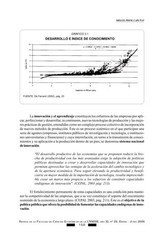 REVISTA DE LA FACULTAD DE CIENCIAS ECONÓMICAS DE LA UNMSM, AÑO XI, Nº 29. ENERO - JUNIO 2006
158
La innovación y el aprendizaje constituyen los esfuerzos de las empresas por apli-
car, perfeccionar y desarrollar, in continunm, nuevas tecnologías de producción y las mejo-
res prácticas de gestión, entendidas como un complejo proceso colectivo de incorporación
de nuevos métodos de producción. Éste es un proceso sistémico en el que participan una
serie de agentes (empresas, institutos públicos de investigación y tecnología, e institucio-
nes universitarias y financieras) y cuya interrelación, en torno a la transmisión de conoci-
mientos y su aplicación a la producción dentro de un país, se denomina sistema nacional
deinnovación.
"El desarrollo productivo de las economías que se proponen reducir la bre-
cha de productividad con las más avanzadas exige la adopción de políticas
públicas destinadas a crear y desarrollar capacidades de innovación que
permitan aprovechar las ventajas de la aceleración del cambio tecnológico y
de la apertura económica. Para seguir elevando la productividad y benefi-
ciarse en mayor medida de la importación de tecnología, resulta imprescindi-
ble crear un marco más propicio a los esfuerzos de constituir capacidades
endógenas de innovación". (CEPAL, 2003 pág. 213).
El fortalecimiento permanente de estas capacidades es una condición para mante-
ner la competitividad de las empresas, que a su vez constituye el soporte del crecimiento
sostenido de la economía a largo plazo. (CEPAL 2003, pág. 211). Éste es el objetivo de la
políticapúblicaqueofrecelaposibilidaddefomentarlascapacidadesendógenasdeinno-
vación.
GRÁFICO 3.1
DESARROLLO E ÍNDICE DE CONOCIMIENTO
FUENTE: De Ferranti (2002), pág. 23
MIGUEL PISFIL CAPUÑAY
 